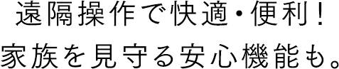 遠隔操作で快適・便利!家族を見守る安心機能も。
